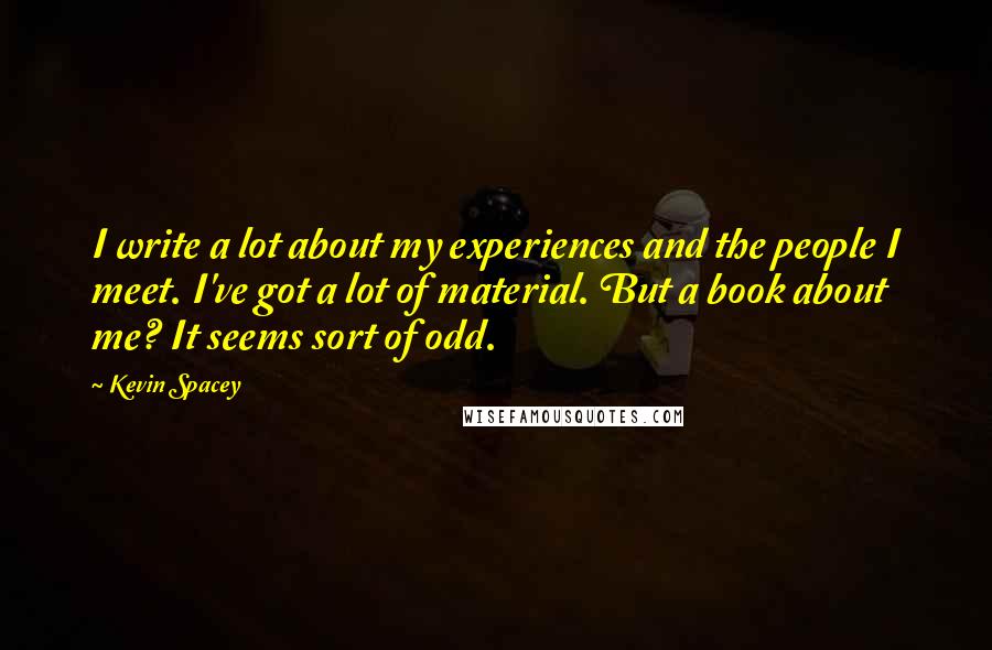 Kevin Spacey Quotes: I write a lot about my experiences and the people I meet. I've got a lot of material. But a book about me? It seems sort of odd.