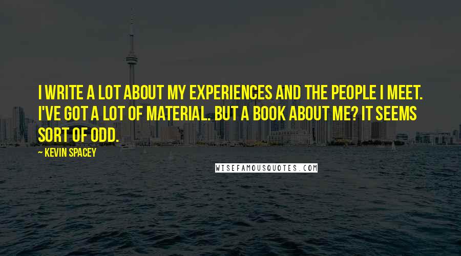 Kevin Spacey Quotes: I write a lot about my experiences and the people I meet. I've got a lot of material. But a book about me? It seems sort of odd.