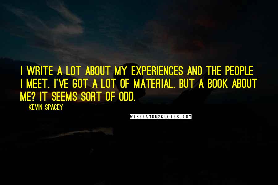 Kevin Spacey Quotes: I write a lot about my experiences and the people I meet. I've got a lot of material. But a book about me? It seems sort of odd.