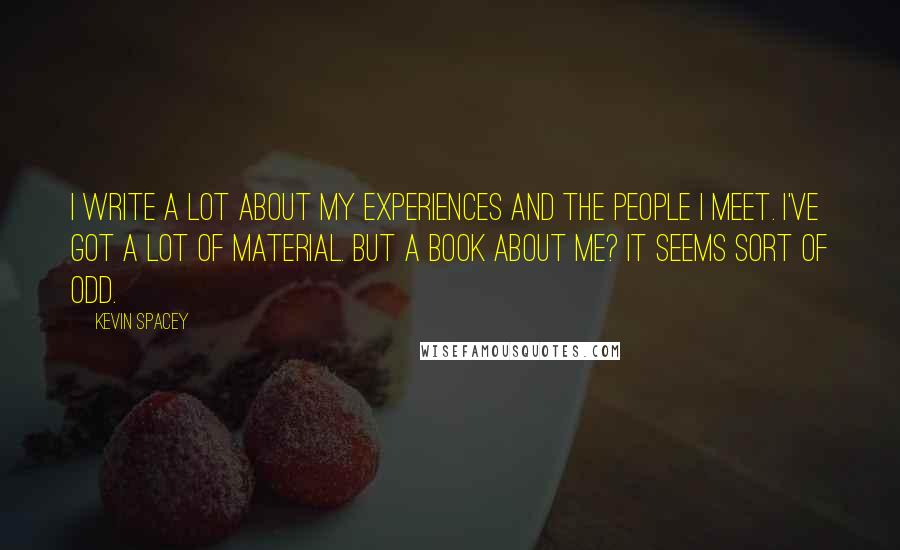 Kevin Spacey Quotes: I write a lot about my experiences and the people I meet. I've got a lot of material. But a book about me? It seems sort of odd.