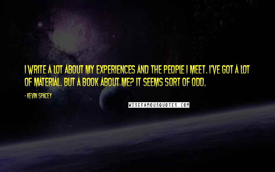 Kevin Spacey Quotes: I write a lot about my experiences and the people I meet. I've got a lot of material. But a book about me? It seems sort of odd.