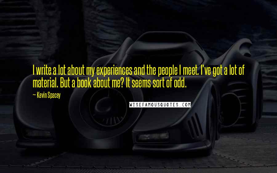 Kevin Spacey Quotes: I write a lot about my experiences and the people I meet. I've got a lot of material. But a book about me? It seems sort of odd.