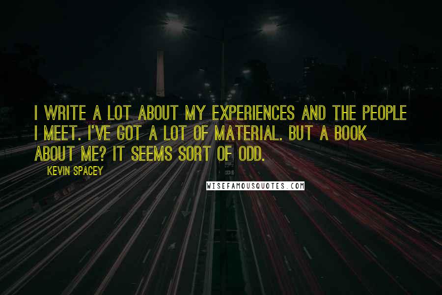 Kevin Spacey Quotes: I write a lot about my experiences and the people I meet. I've got a lot of material. But a book about me? It seems sort of odd.