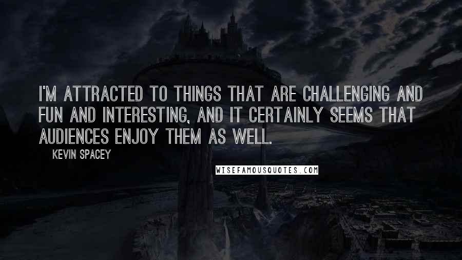 Kevin Spacey Quotes: I'm attracted to things that are challenging and fun and interesting, and it certainly seems that audiences enjoy them as well.