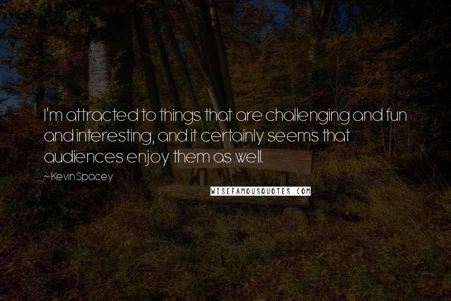 Kevin Spacey Quotes: I'm attracted to things that are challenging and fun and interesting, and it certainly seems that audiences enjoy them as well.