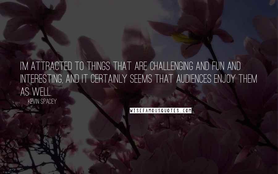 Kevin Spacey Quotes: I'm attracted to things that are challenging and fun and interesting, and it certainly seems that audiences enjoy them as well.