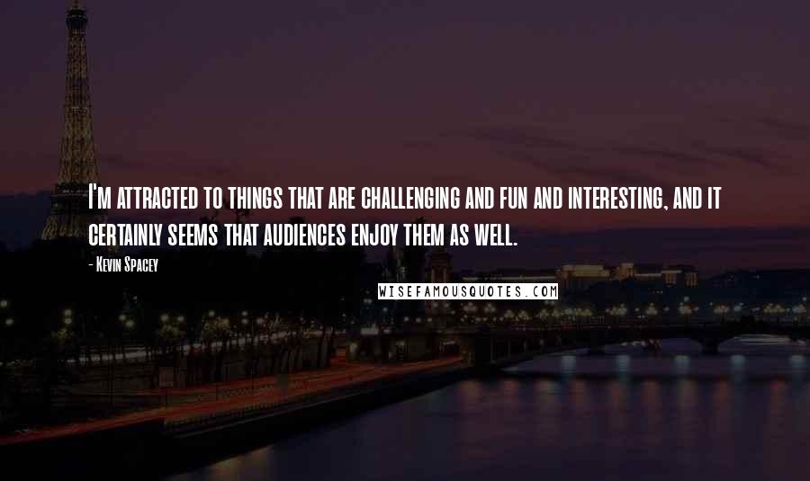 Kevin Spacey Quotes: I'm attracted to things that are challenging and fun and interesting, and it certainly seems that audiences enjoy them as well.