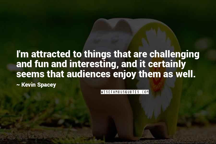 Kevin Spacey Quotes: I'm attracted to things that are challenging and fun and interesting, and it certainly seems that audiences enjoy them as well.