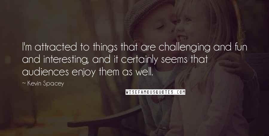 Kevin Spacey Quotes: I'm attracted to things that are challenging and fun and interesting, and it certainly seems that audiences enjoy them as well.