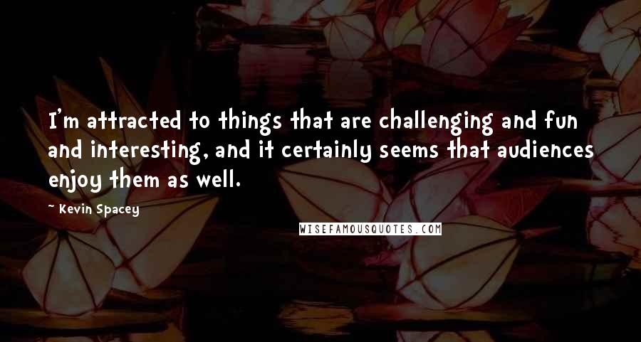 Kevin Spacey Quotes: I'm attracted to things that are challenging and fun and interesting, and it certainly seems that audiences enjoy them as well.