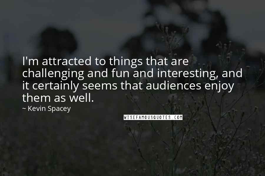 Kevin Spacey Quotes: I'm attracted to things that are challenging and fun and interesting, and it certainly seems that audiences enjoy them as well.