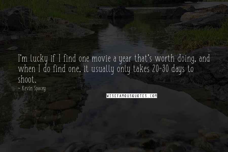 Kevin Spacey Quotes: I'm lucky if I find one movie a year that's worth doing, and when I do find one, it usually only takes 20-30 days to shoot.