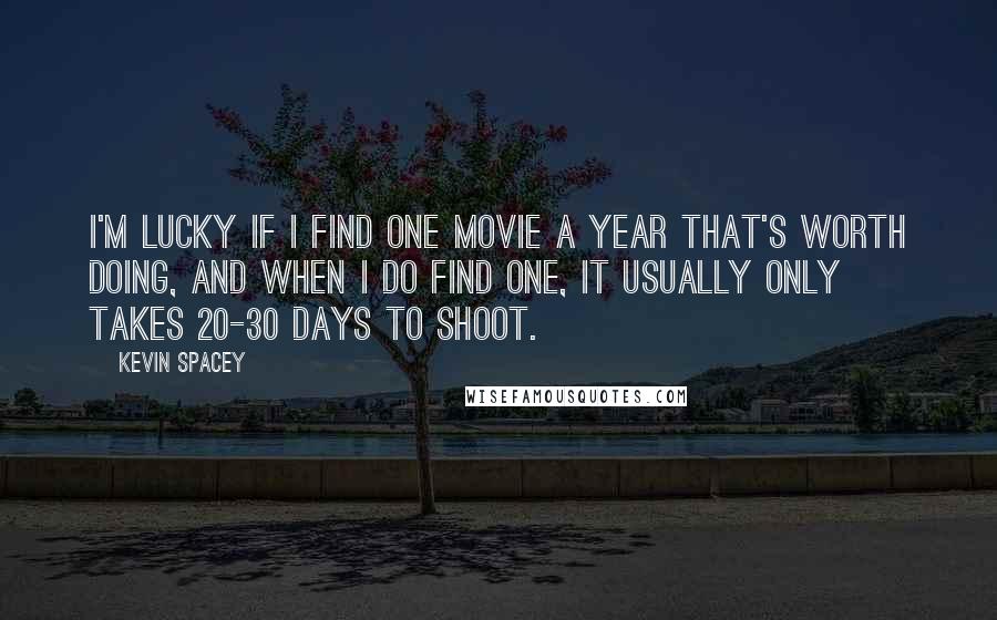 Kevin Spacey Quotes: I'm lucky if I find one movie a year that's worth doing, and when I do find one, it usually only takes 20-30 days to shoot.