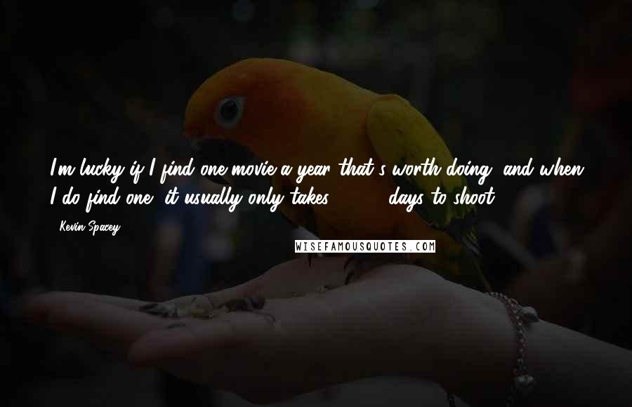 Kevin Spacey Quotes: I'm lucky if I find one movie a year that's worth doing, and when I do find one, it usually only takes 20-30 days to shoot.