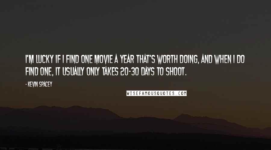 Kevin Spacey Quotes: I'm lucky if I find one movie a year that's worth doing, and when I do find one, it usually only takes 20-30 days to shoot.