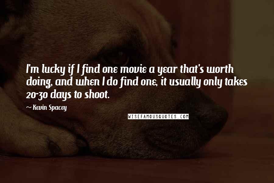 Kevin Spacey Quotes: I'm lucky if I find one movie a year that's worth doing, and when I do find one, it usually only takes 20-30 days to shoot.