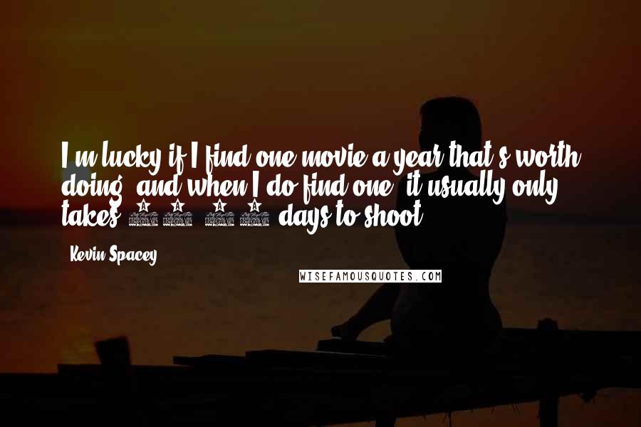 Kevin Spacey Quotes: I'm lucky if I find one movie a year that's worth doing, and when I do find one, it usually only takes 20-30 days to shoot.