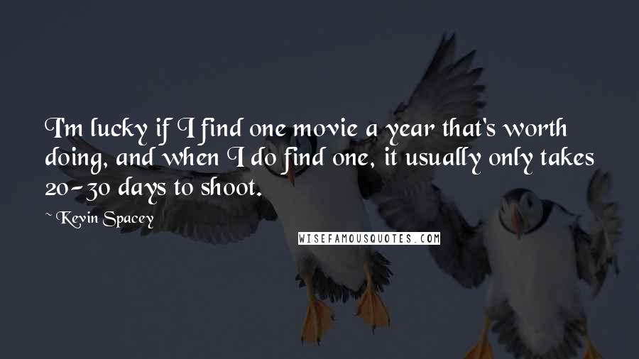 Kevin Spacey Quotes: I'm lucky if I find one movie a year that's worth doing, and when I do find one, it usually only takes 20-30 days to shoot.