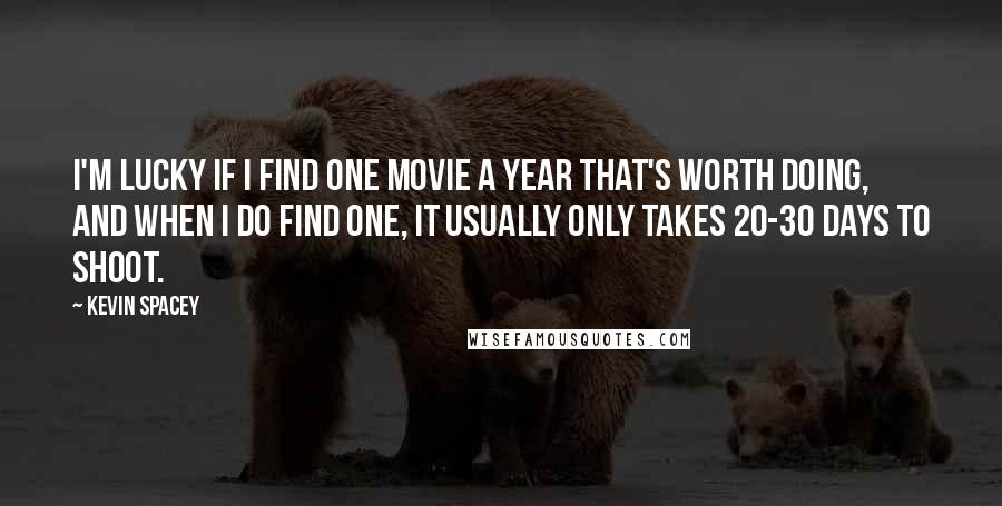 Kevin Spacey Quotes: I'm lucky if I find one movie a year that's worth doing, and when I do find one, it usually only takes 20-30 days to shoot.