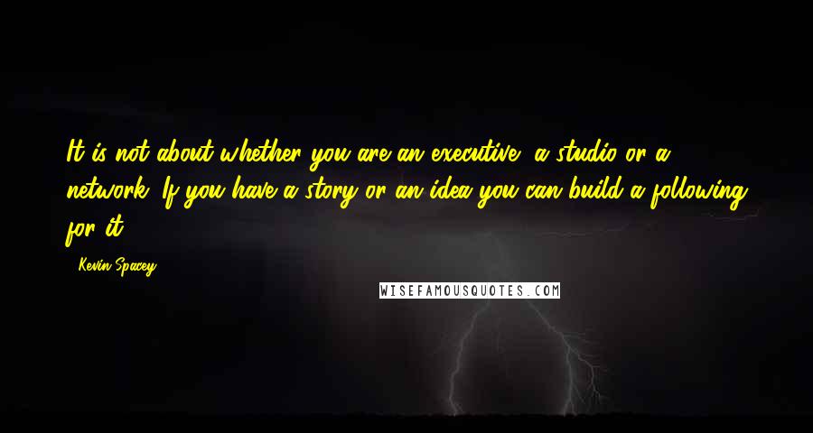 Kevin Spacey Quotes: It is not about whether you are an executive, a studio or a network. If you have a story or an idea you can build a following for it.