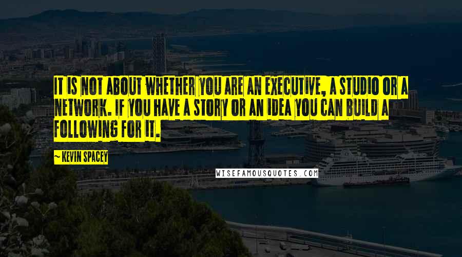 Kevin Spacey Quotes: It is not about whether you are an executive, a studio or a network. If you have a story or an idea you can build a following for it.