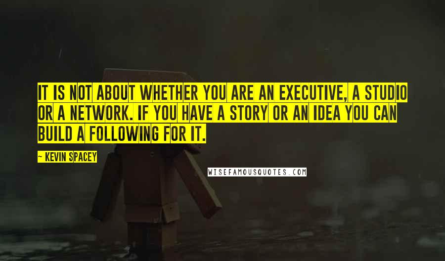 Kevin Spacey Quotes: It is not about whether you are an executive, a studio or a network. If you have a story or an idea you can build a following for it.