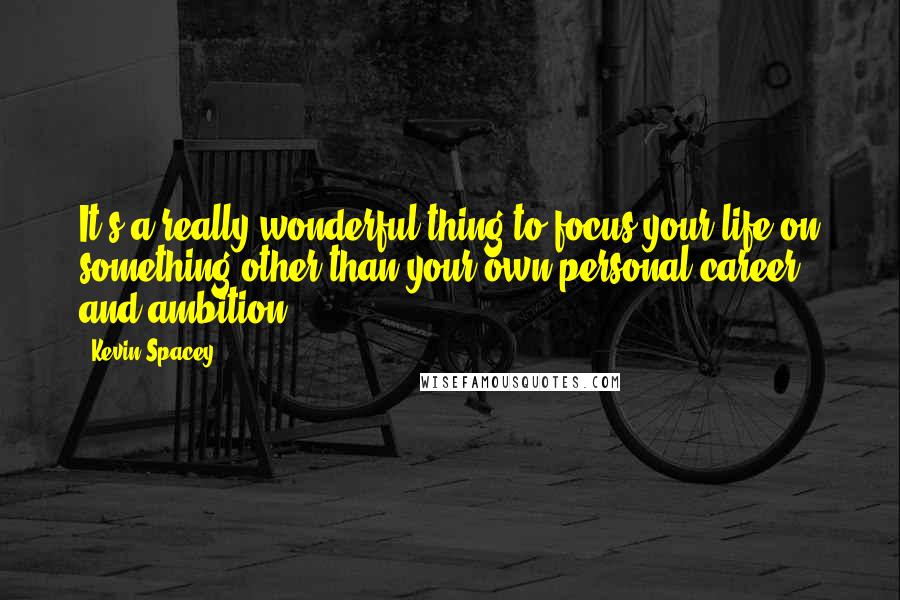 Kevin Spacey Quotes: It's a really wonderful thing to focus your life on something other than your own personal career and ambition.