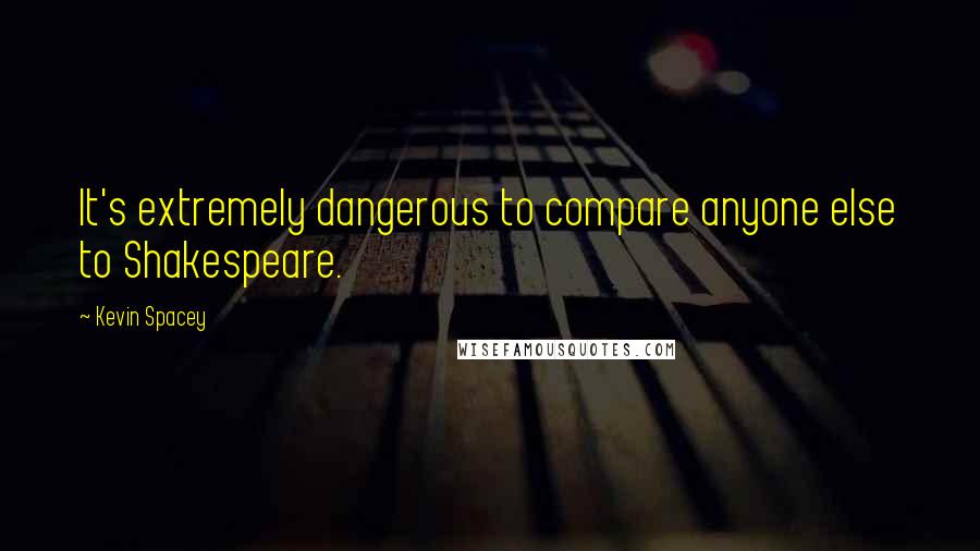 Kevin Spacey Quotes: It's extremely dangerous to compare anyone else to Shakespeare.