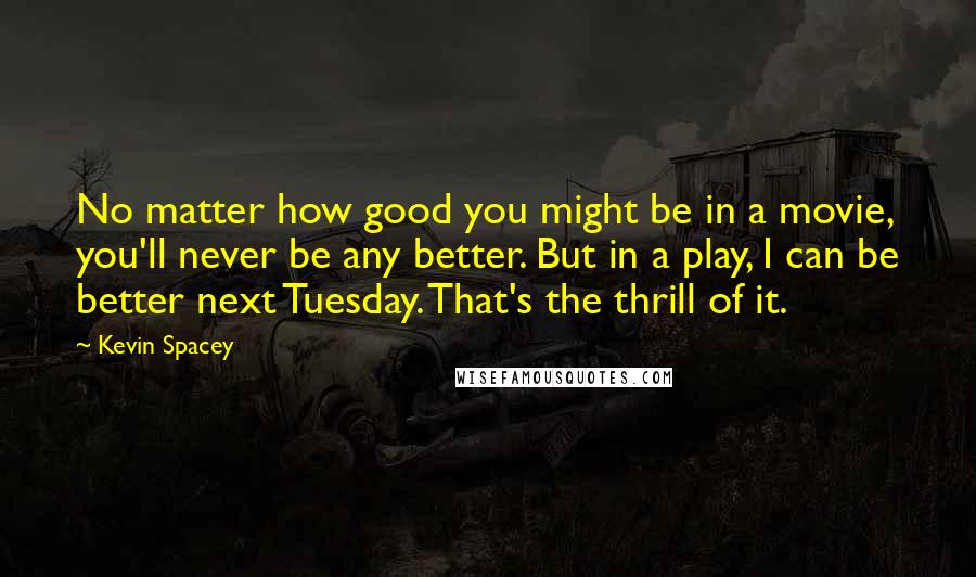 Kevin Spacey Quotes: No matter how good you might be in a movie, you'll never be any better. But in a play, I can be better next Tuesday. That's the thrill of it.