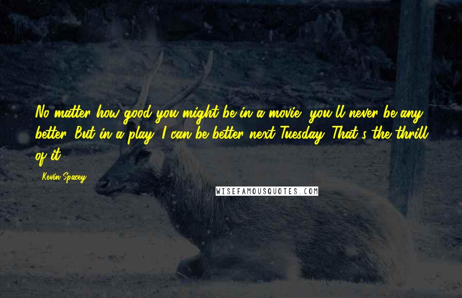 Kevin Spacey Quotes: No matter how good you might be in a movie, you'll never be any better. But in a play, I can be better next Tuesday. That's the thrill of it.