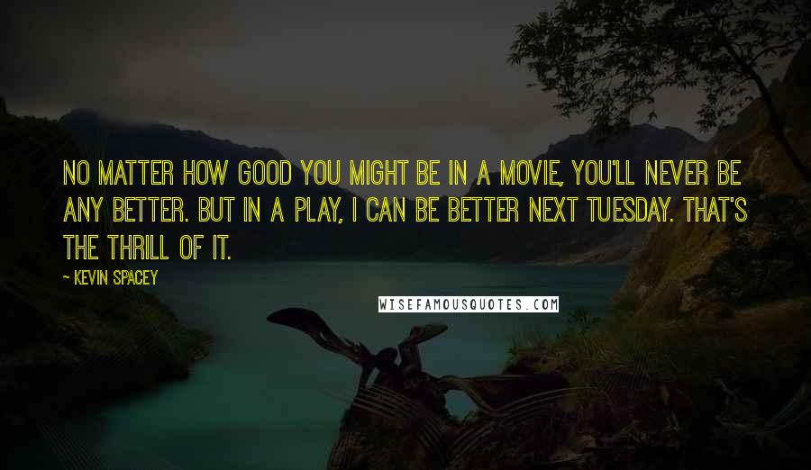 Kevin Spacey Quotes: No matter how good you might be in a movie, you'll never be any better. But in a play, I can be better next Tuesday. That's the thrill of it.