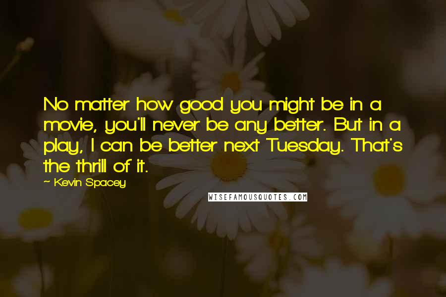 Kevin Spacey Quotes: No matter how good you might be in a movie, you'll never be any better. But in a play, I can be better next Tuesday. That's the thrill of it.