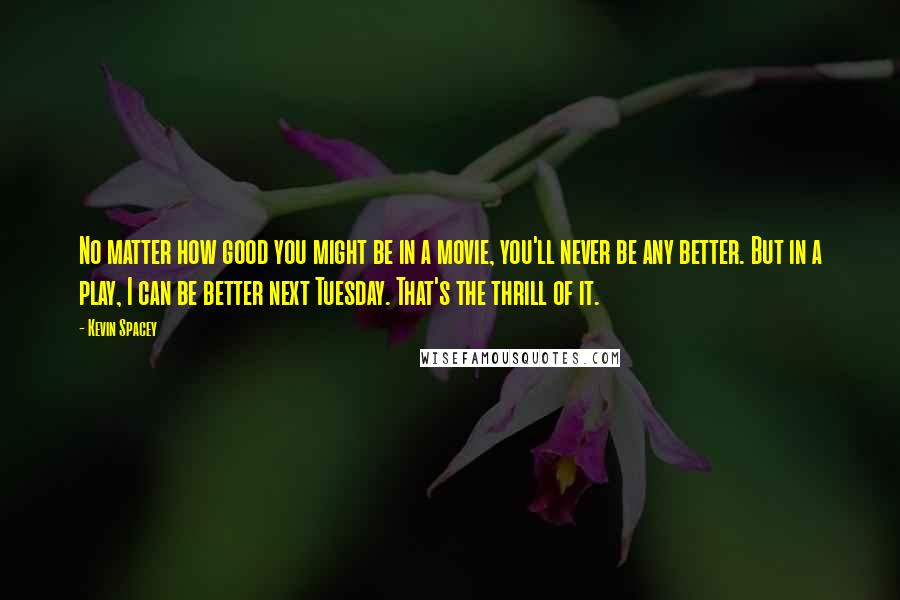 Kevin Spacey Quotes: No matter how good you might be in a movie, you'll never be any better. But in a play, I can be better next Tuesday. That's the thrill of it.