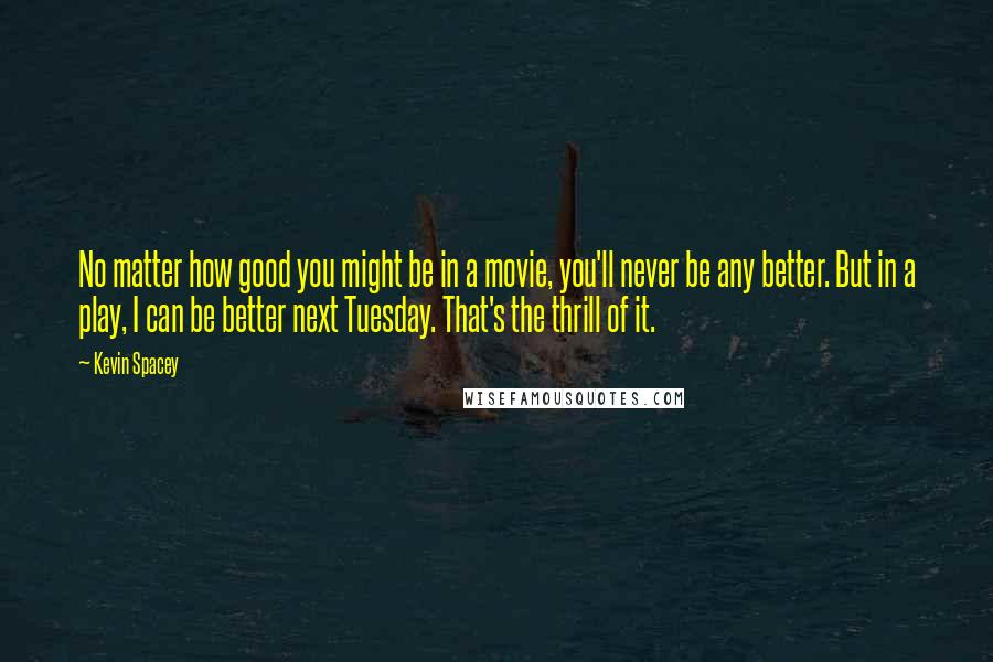 Kevin Spacey Quotes: No matter how good you might be in a movie, you'll never be any better. But in a play, I can be better next Tuesday. That's the thrill of it.