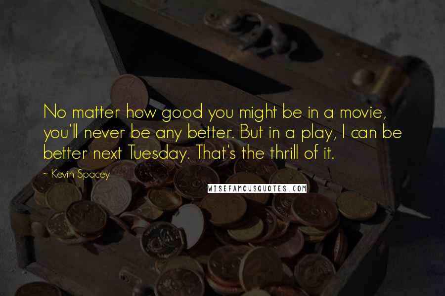 Kevin Spacey Quotes: No matter how good you might be in a movie, you'll never be any better. But in a play, I can be better next Tuesday. That's the thrill of it.