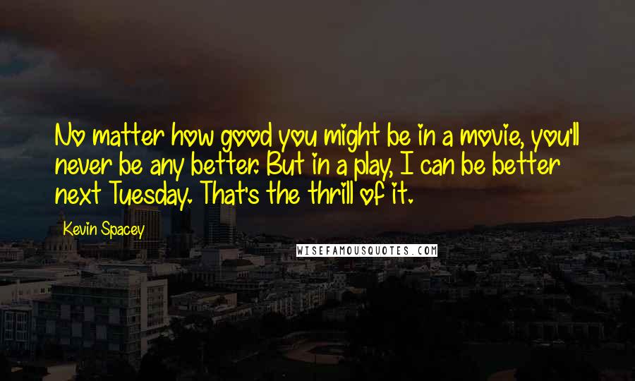 Kevin Spacey Quotes: No matter how good you might be in a movie, you'll never be any better. But in a play, I can be better next Tuesday. That's the thrill of it.