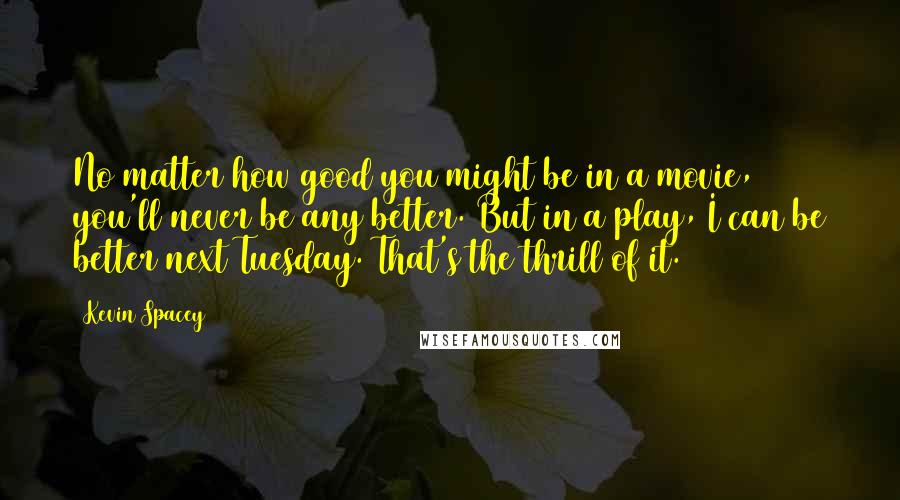 Kevin Spacey Quotes: No matter how good you might be in a movie, you'll never be any better. But in a play, I can be better next Tuesday. That's the thrill of it.