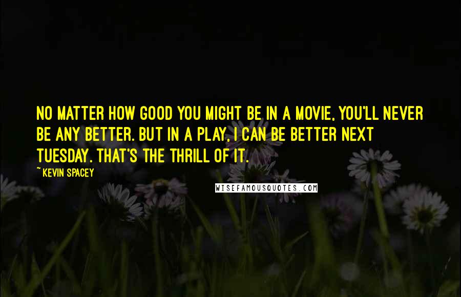 Kevin Spacey Quotes: No matter how good you might be in a movie, you'll never be any better. But in a play, I can be better next Tuesday. That's the thrill of it.