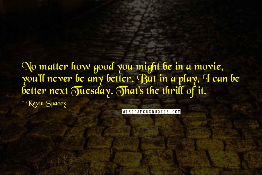 Kevin Spacey Quotes: No matter how good you might be in a movie, you'll never be any better. But in a play, I can be better next Tuesday. That's the thrill of it.