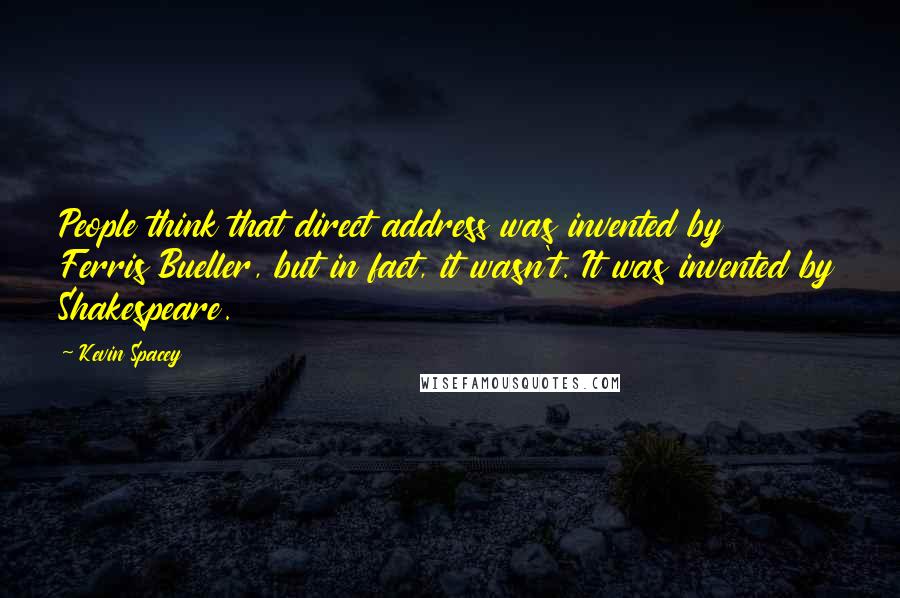Kevin Spacey Quotes: People think that direct address was invented by Ferris Bueller, but in fact, it wasn't. It was invented by Shakespeare.