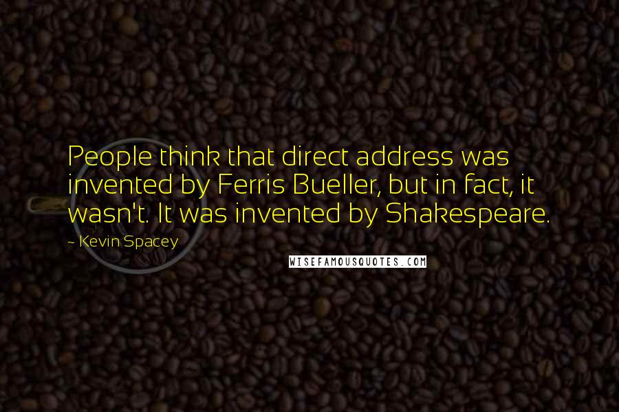 Kevin Spacey Quotes: People think that direct address was invented by Ferris Bueller, but in fact, it wasn't. It was invented by Shakespeare.