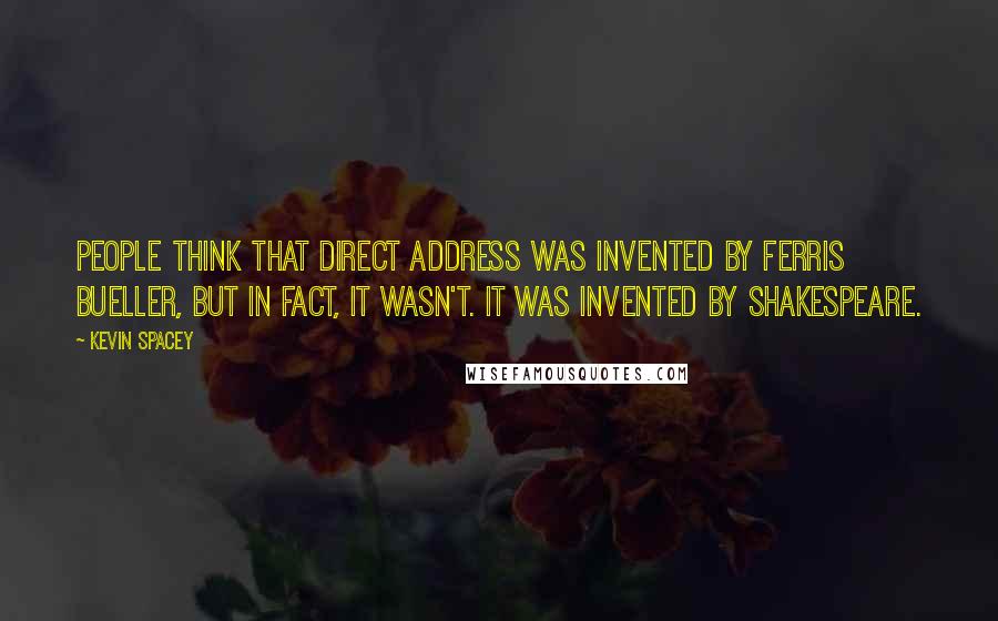 Kevin Spacey Quotes: People think that direct address was invented by Ferris Bueller, but in fact, it wasn't. It was invented by Shakespeare.