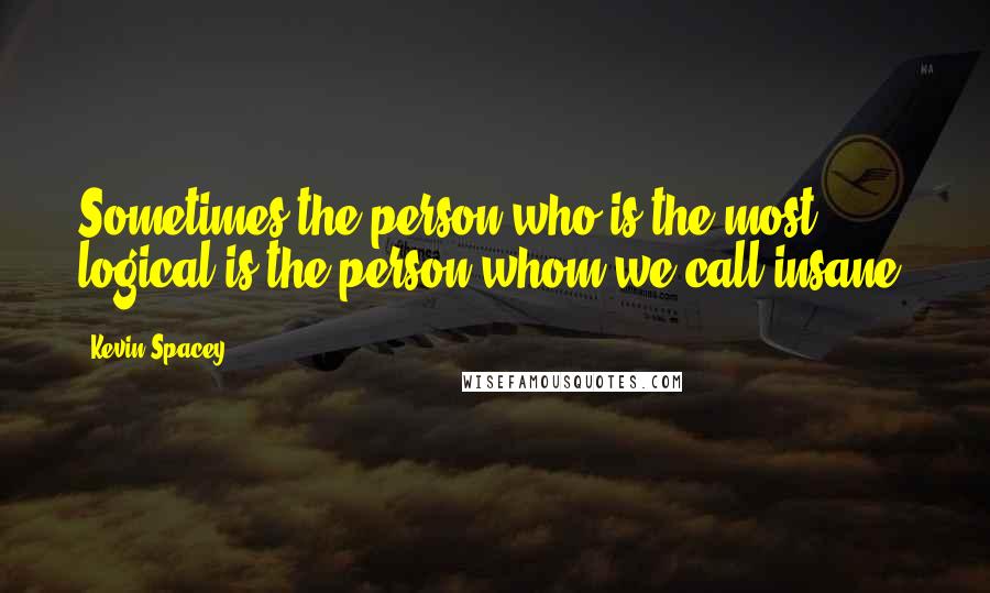 Kevin Spacey Quotes: Sometimes the person who is the most logical is the person whom we call insane.