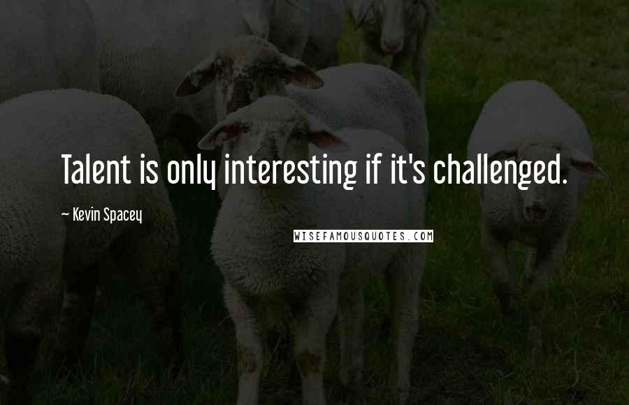 Kevin Spacey Quotes: Talent is only interesting if it's challenged.