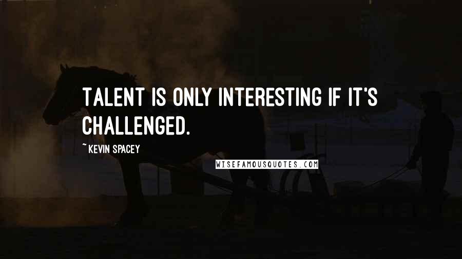 Kevin Spacey Quotes: Talent is only interesting if it's challenged.