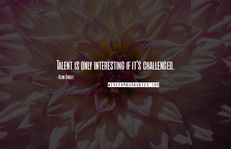 Kevin Spacey Quotes: Talent is only interesting if it's challenged.