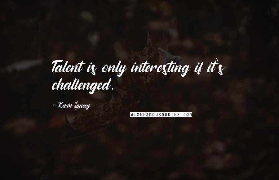 Kevin Spacey Quotes: Talent is only interesting if it's challenged.