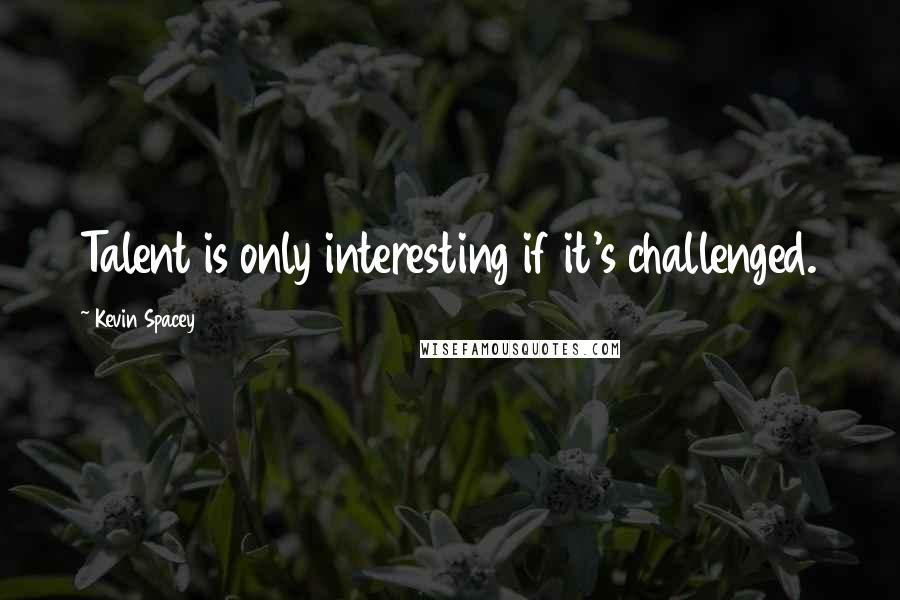 Kevin Spacey Quotes: Talent is only interesting if it's challenged.