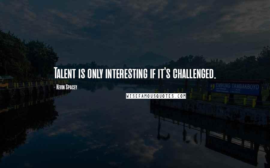 Kevin Spacey Quotes: Talent is only interesting if it's challenged.