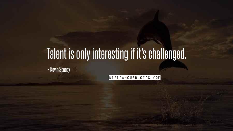 Kevin Spacey Quotes: Talent is only interesting if it's challenged.